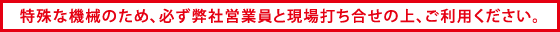 特殊な機械のため、必ず弊社営業員と現場打ち合せの上、ご利用ください。