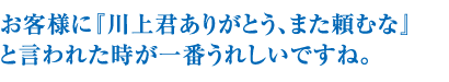 お客様に『川上君ありがとう、また頼むな』と言われた時が一番うれすですね。